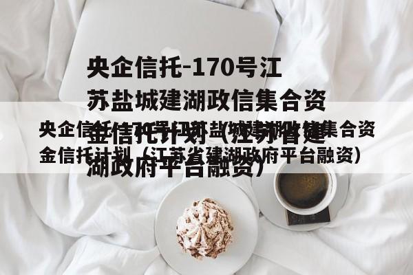 央企信托-170号江苏盐城建湖政信集合资金信托计划（江苏省建湖政府平台融资）