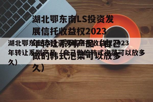 湖北鄂东南LS投资发展信托收益权2023年转让系列产品（自己做的韩式泡菜可以放多久）