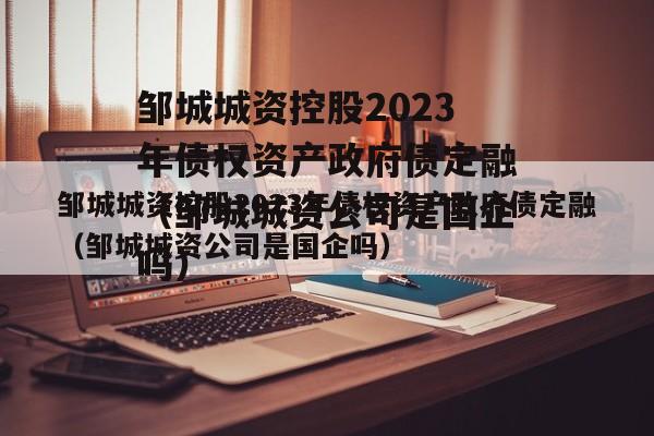 邹城城资控股2023年债权资产政府债定融（邹城城资公司是国企吗）