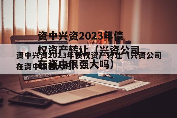 资中兴资2023年债权资产转让（兴资公司在资中很强大吗）