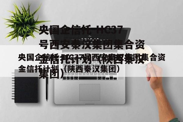 央国企信托-HC37号西安秦汉集团集合资金信托计划（陕西秦汉集团）