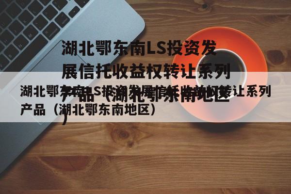 湖北鄂东南LS投资发展信托收益权转让系列产品（湖北鄂东南地区）