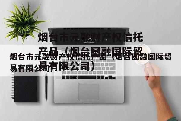 烟台市元融财产权信托产品（烟台圆融国际贸易有限公司）