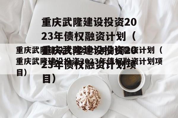 重庆武隆建设投资2023年债权融资计划（重庆武隆建设投资2023年债权融资计划项目）