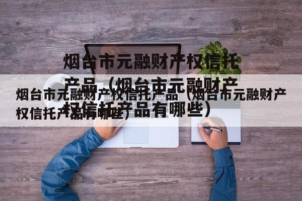 烟台市元融财产权信托产品（烟台市元融财产权信托产品有哪些）