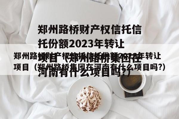 郑州路桥财产权信托信托份额2023年转让项目（郑州路桥集团在河南有什么项目吗?）
