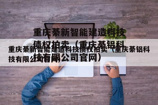 重庆綦新智能建造科技债权拍卖（重庆綦铝科技有限公司官网）