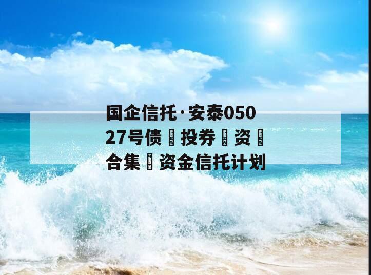 国企信托·安泰05027号债‮投券‬资‮合集‬资金信托计划