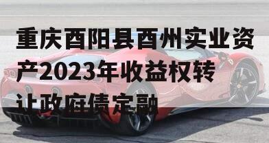 重庆酉阳县酉州实业资产2023年收益权转让政府债定融
