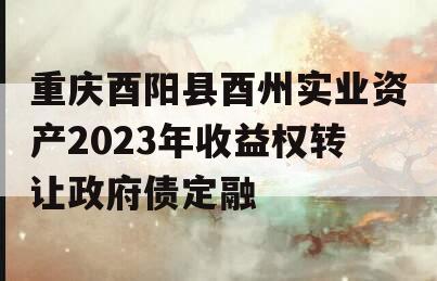 重庆酉阳县酉州实业资产2023年收益权转让政府债定融