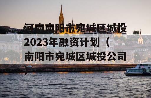河南南阳市宛城区城投2023年融资计划（南阳市宛城区城投公司）