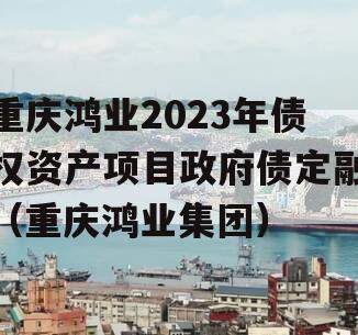 重庆鸿业2023年债权资产项目政府债定融（重庆鸿业集团）