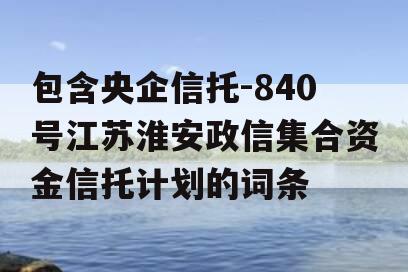 包含央企信托-840号江苏淮安政信集合资金信托计划的词条