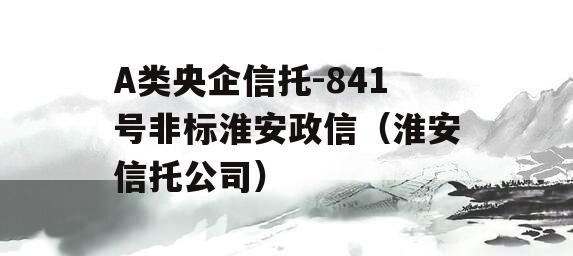 A类央企信托-841号非标淮安政信（淮安信托公司）