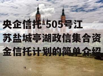 央企信托-505号江苏盐城亭湖政信集合资金信托计划的简单介绍