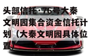 头部信托·76号大秦文明园集合资金信托计划（大秦文明园具体位置）