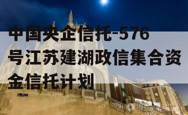 中国央企信托-576号江苏建湖政信集合资金信托计划 中国央企信托-576号江苏建湖政信集合资金信托计划