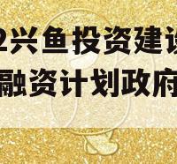 2022兴鱼投资建设定向融资计划政府债定融 2022兴鱼投资建设定向融资计划政府债定融