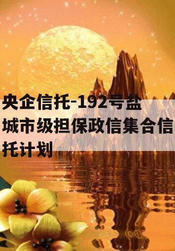 央企信托-192号盐城市级担保政信集合信托计划 央企信托-192号盐城市级担保政信集合信托计划