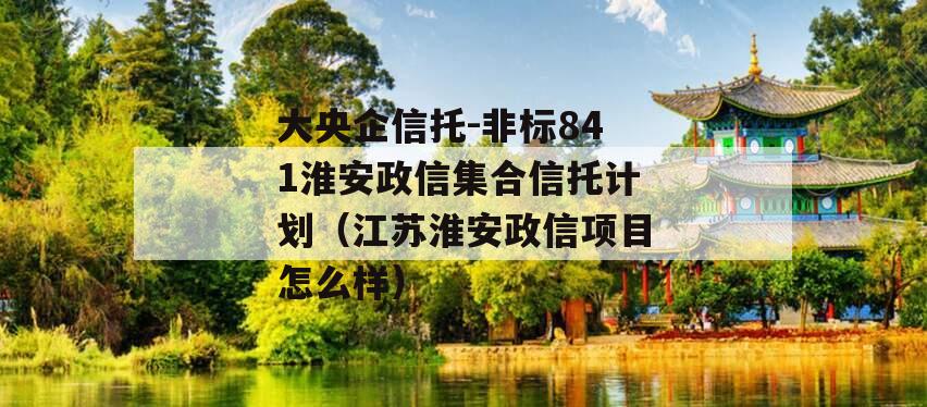 大央企信托-非标841淮安政信集合信托计划（江苏淮安政信项目怎么样）