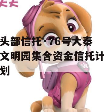 头部信托·76号大秦文明园集合资金信托计划