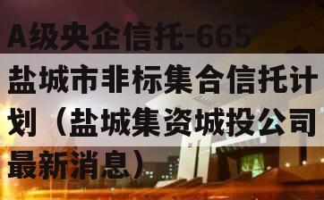 A级央企信托-665盐城市非标集合信托计划（盐城集资城投公司
最新消息）