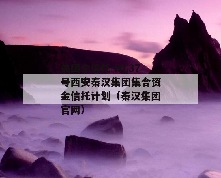 央国企信托-HC37号西安秦汉集团集合资金信托计划（秦汉集团官网）