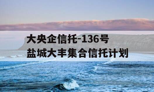 大央企信托-136号盐城大丰集合信托计划 大央企信托-136号盐城大丰集合信托计划