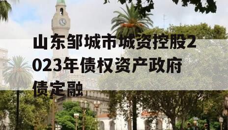山东邹城市城资控股2023年债权资产政府债定融 山东邹城市城资控股2023年债权资产政府债定融