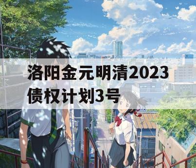洛阳金元明清2023债权计划3号 洛阳金元明清2023债权计划3号