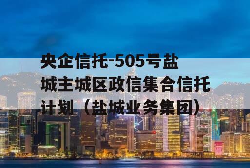 央企信托-505号盐城主城区政信集合信托计划（盐城业务集团）