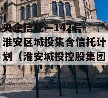 央企信托—142号-淮安区城投集合信托计划（淮安城投控股集团）
