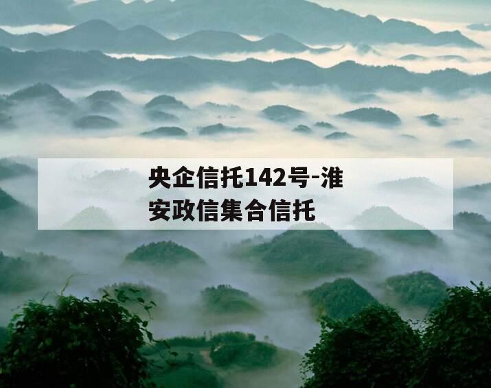 央企信托142号-淮安政信集合信托 央企信托142号-淮安政信集合信托