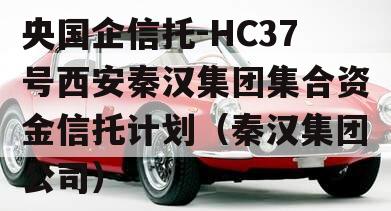 央国企信托-HC37号西安秦汉集团集合资金信托计划（秦汉集团公司）