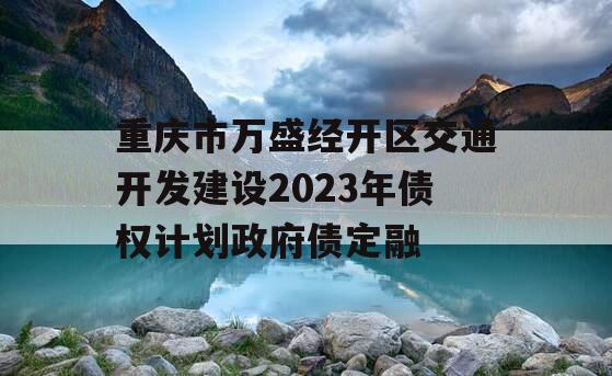 重庆市万盛经开区交通开发建设2023年债权计划政府债定融 重庆市万盛经开区交通开发建设2023年债权计划政府债定融