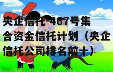 央企信托-467号集合资金信托计划（央企信托公司排名前十）