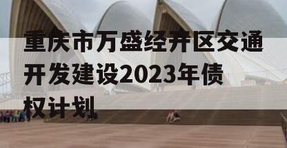 重庆市万盛经开区交通开发建设2023年债权计划 重庆市万盛经开区交通开发建设2023年债权计划