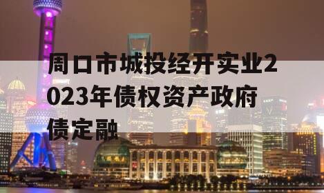 周口市城投经开实业2023年债权资产政府债定融 周口市城投经开实业2023年债权资产政府债定融