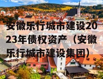 安徽乐行城市建设2023年债权资产（安徽乐行城市建设集团）