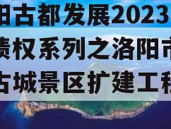洛阳古都发展2023年债权系列之洛阳市洛邑古城景区扩建工程项目