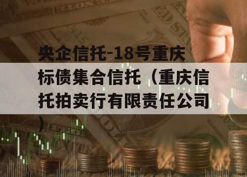 央企信托-18号重庆标债集合信托（重庆信托拍卖行有限责任公司）