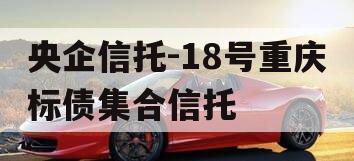 央企信托-18号重庆标债集合信托 央企信托-18号重庆标债集合信托