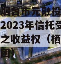 山东烟台市元融投资财产权2023年信托受益权之收益权（栖霞元融集团）