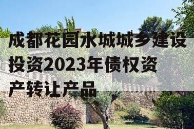成都花园水城城乡建设投资2023年债权资产转让产品 成都花园水城城乡建设投资2023年债权资产转让产品
