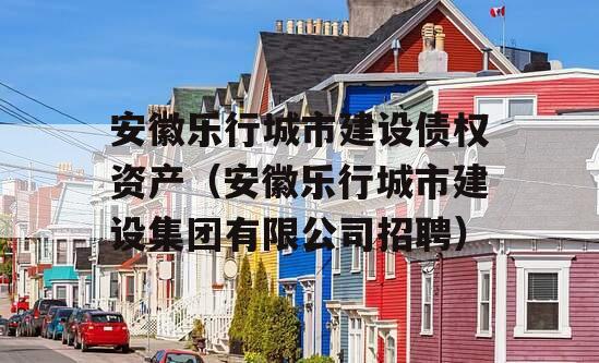 安徽乐行城市建设债权资产（安徽乐行城市建设集团有限公司招聘）