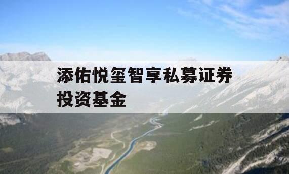 添佑悦玺智享私募证券投资基金 添佑悦玺智享私募证券投资基金
