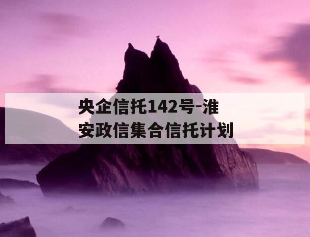 央企信托142号-淮安政信集合信托计划