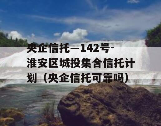 央企信托—142号-淮安区城投集合信托计划（央企信托可靠吗）