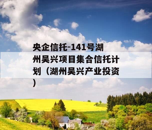 央企信托-141号湖州吴兴项目集合信托计划（湖州吴兴产业投资）