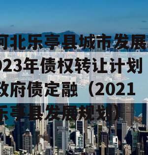 河北乐亭县城市发展2023年债权转让计划政府债定融（2021乐亭县发展规划）